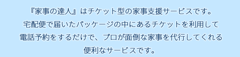 『家事の達人』はチケット型の家事支援サービスです。宅配便で届いたパッケージの中にあるチケットを利用して電話予約をするだけで、プロが面倒な家事を代行してくれる便利なサービスです。